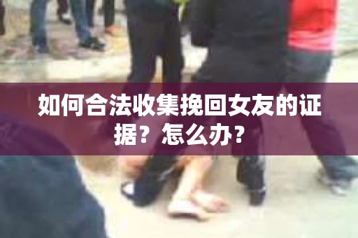 如何合法收集挽回女友的证据?怎么办? 如何合法收集挽回女友的证据?怎么办?