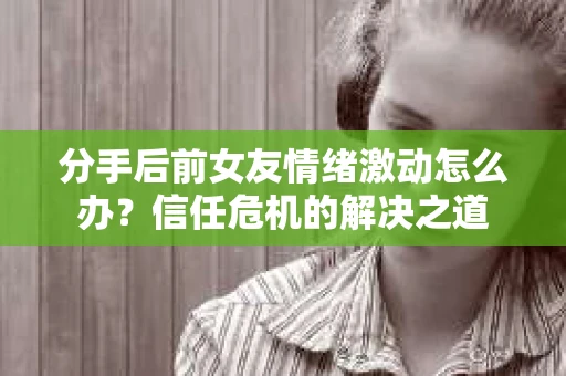 分手后前女友情绪激动怎么办?信任危机的解决之道 分手后前女友情绪激动怎么办?信任危机的解决之道