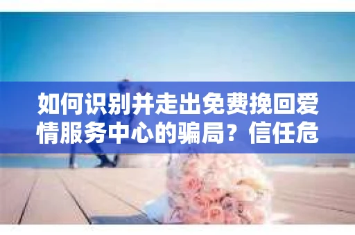 如何识别并走出免费挽回爱情服务中心的骗局?信任危机解决方案 如何识别并走出免费挽回爱情服务中心的骗局?信任危机解决方案