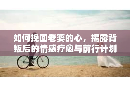 如何挽回老婆的心,揭露背叛后的情感疗愈与前行计划 如何挽回老婆的心,揭露背叛后的情感疗愈与前行计划