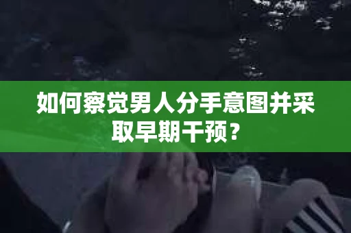 如何察觉男人分手意图并采取早期干预？
