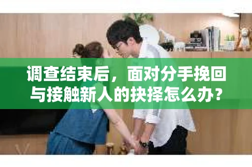 调查结束后，面对分手挽回与接触新人的抉择怎么办？