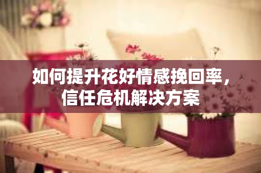 如何提升花好情感挽回率，信任危机解决方案