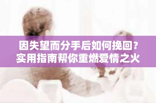 因失望而分手后如何挽回？实用指南帮你重燃爱情之火