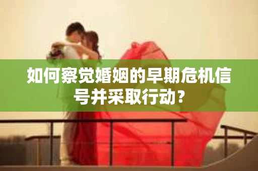 如何察觉婚姻的早期危机信号并采取行动？