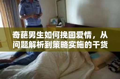 奇葩男生如何挽回爱情,从问题解析到策略实施的干货指南 奇葩男生如何挽回爱情,从问题解析到策略实施的干货指南
