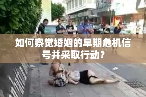 如何察觉婚姻的早期危机信号并采取行动? 如何察觉婚姻的早期危机信号并采取行动?