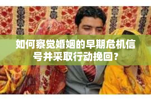 如何察觉婚姻的早期危机信号并采取行动挽回？