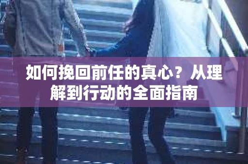 如何挽回前任的真心?从理解到行动的全面指南 如何挽回前任的真心?从理解到行动的全面指南