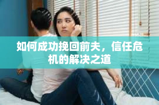 如何成功挽回前夫,信任危机的解决之道 如何成功挽回前夫,信任危机的解决之道
