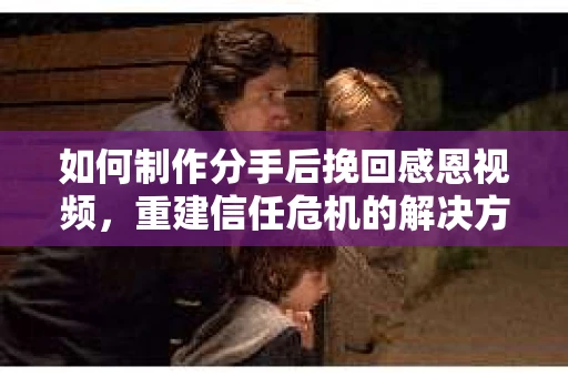 如何制作分手后挽回感恩视频，重建信任危机的解决方案