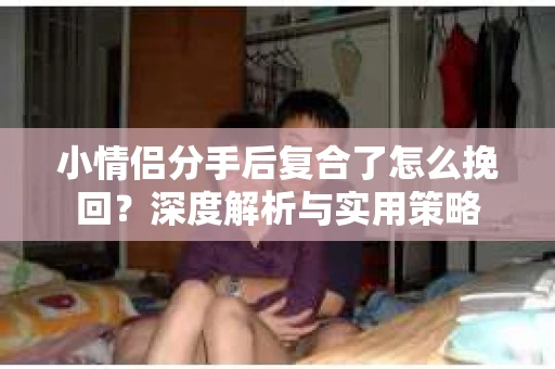 小情侣分手后复合了怎么挽回?深度解析与实用策略 小情侣分手后复合了怎么挽回?深度解析与实用策略