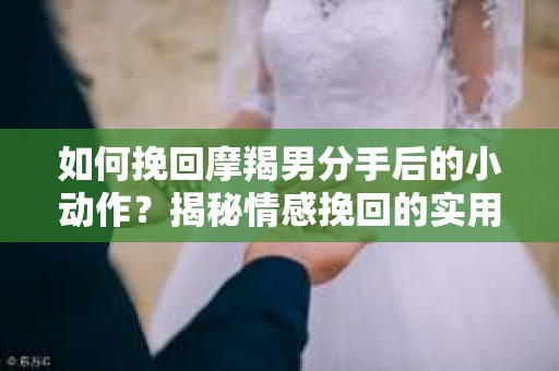 如何挽回摩羯男分手后的小动作？揭秘情感挽回的实用策略