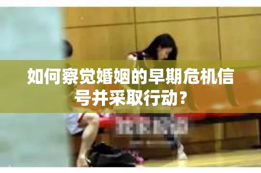 如何察觉婚姻的早期危机信号并采取行动？