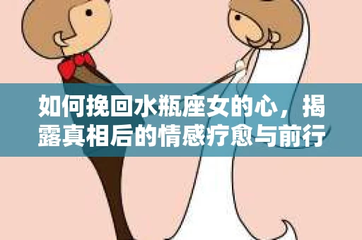如何挽回水瓶座女的心,揭露真相后的情感疗愈与前行计划 如何挽回水瓶座女的心,揭露真相后的情感疗愈与前行计划