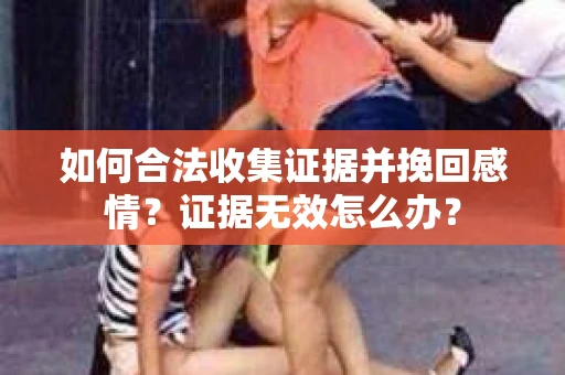 如何合法收集证据并挽回感情?证据无效怎么办? 如何合法收集证据并挽回感情?证据无效怎么办?