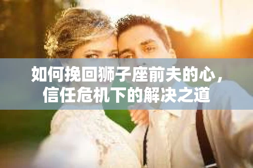 如何挽回狮子座前夫的心，信任危机下的解决之道