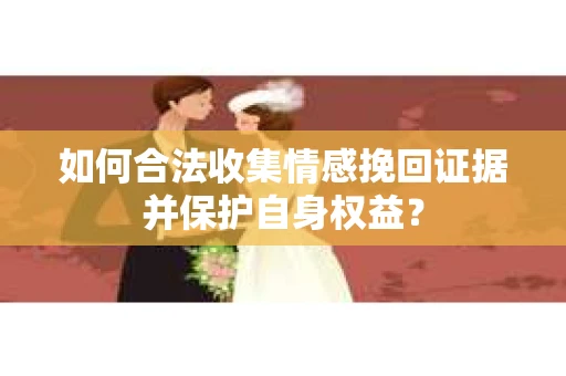 如何合法收集情感挽回证据并保护自身权益? 如何合法收集情感挽回证据并保护自身权益?