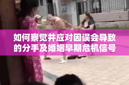 如何察觉并应对因误会导致的分手及婚姻早期危机信号？