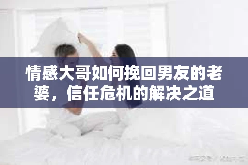 情感大哥如何挽回男友的老婆,信任危机的解决之道 情感大哥如何挽回男友的老婆,信任危机的解决之道