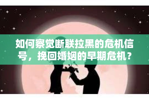 如何察觉断联拉黑的危机信号，挽回婚姻的早期危机？