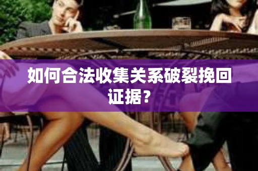 如何合法收集关系破裂挽回证据？