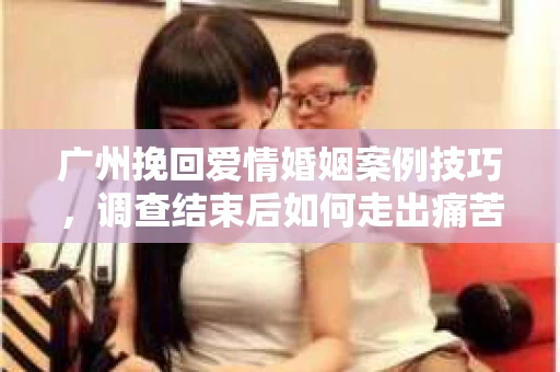 广州挽回爱情婚姻案例技巧，调查结束后如何走出痛苦并做出明智决策？