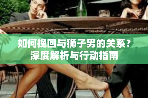 如何挽回与狮子男的关系？深度解析与行动指南