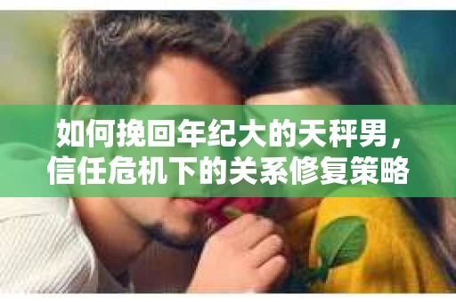 如何挽回年纪大的天秤男，信任危机下的关系修复策略