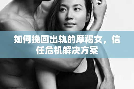 如何挽回出轨的摩羯女，信任危机解决方案