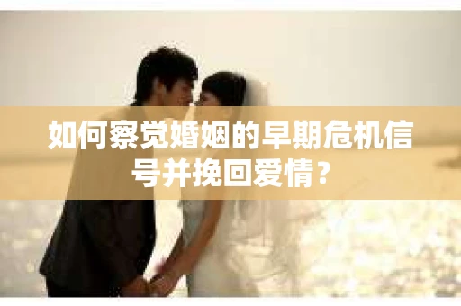 如何察觉婚姻的早期危机信号并挽回爱情？