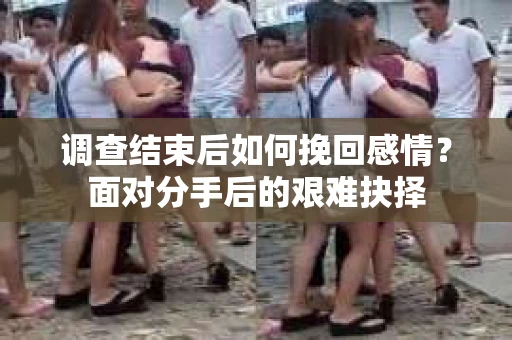 调查结束后如何挽回感情？面对分手后的艰难抉择