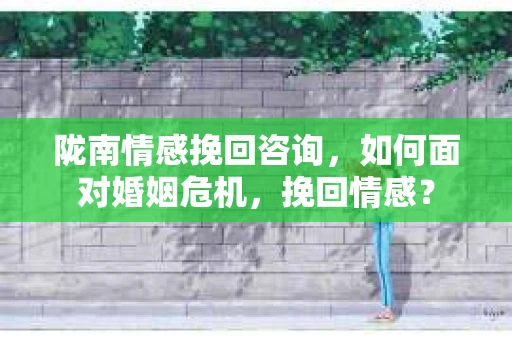 陇南情感挽回咨询,如何面对婚姻危机,挽回情感? 陇南情感挽回咨询,如何面对婚姻危机,挽回情感?