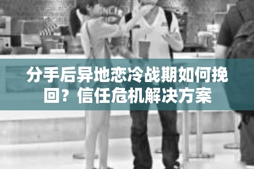 分手后异地恋冷战期如何挽回?信任危机解决方案 分手后异地恋冷战期如何挽回?信任危机解决方案