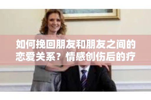 如何挽回朋友和朋友之间的恋爱关系?情感创伤后的疗愈与决策之路 如何挽回朋友和朋友之间的恋爱关系?情感创伤后的疗愈与决策之路