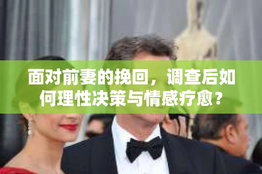 面对前妻的挽回,调查后如何理性决策与情感疗愈? 面对前妻的挽回,调查后如何理性决策与情感疗愈?