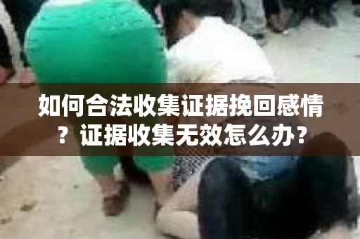 如何合法收集证据挽回感情?证据收集无效怎么办? 如何合法收集证据挽回感情?证据收集无效怎么办?