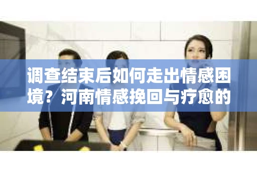 调查结束后如何走出情感困境？河南情感挽回与疗愈的实用方法