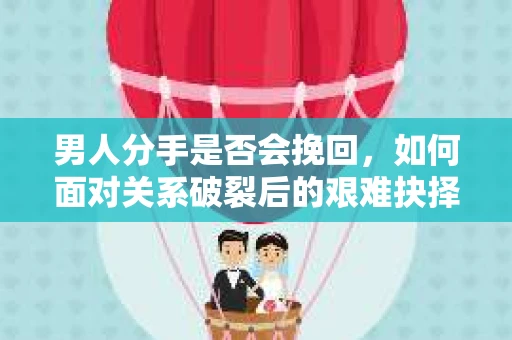 男人分手是否会挽回，如何面对关系破裂后的艰难抉择？