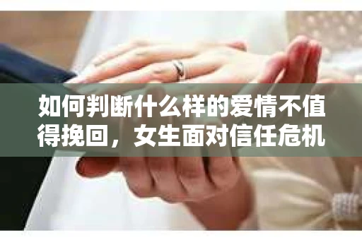 如何判断什么样的爱情不值得挽回,女生面对信任危机怎么办? 如何判断什么样的爱情不值得挽回,女生面对信任危机怎么办?