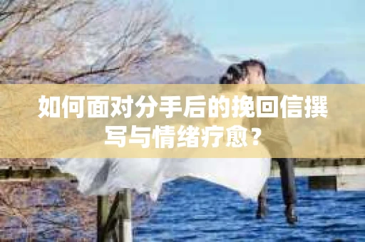 如何面对分手后的挽回信撰写与情绪疗愈? 如何面对分手后的挽回信撰写与情绪疗愈?