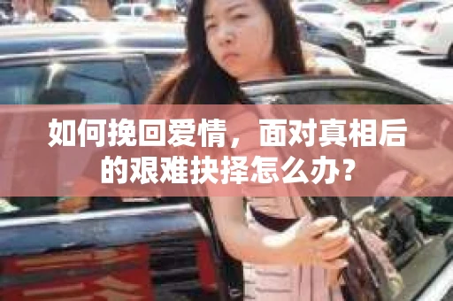 如何挽回爱情,面对真相后的艰难抉择怎么办? 如何挽回爱情,面对真相后的艰难抉择怎么办?