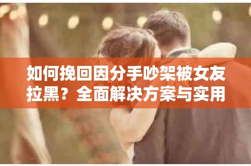 如何挽回因分手吵架被女友拉黑？全面解决方案与实用建议