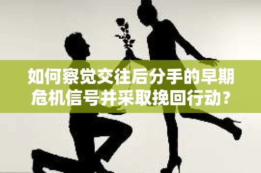 如何察觉交往后分手的早期危机信号并采取挽回行动？