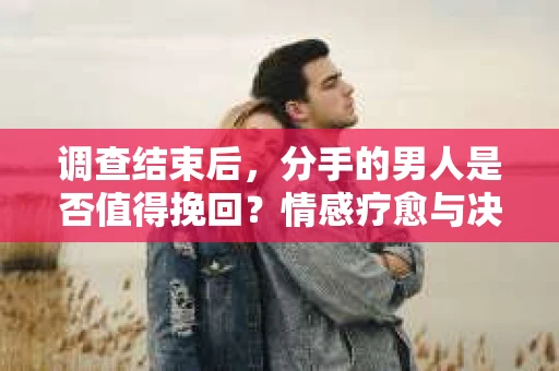 调查结束后，分手的男人是否值得挽回？情感疗愈与决策之路