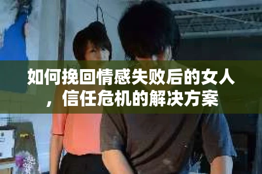 如何挽回情感失败后的女人，信任危机的解决方案