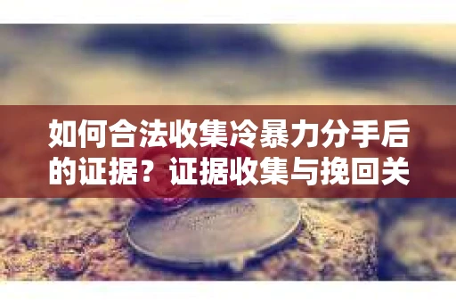 如何合法收集冷暴力分手后的证据？证据收集与挽回关系怎么办？