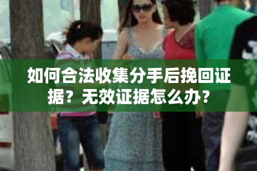 如何合法收集分手后挽回证据？无效证据怎么办？