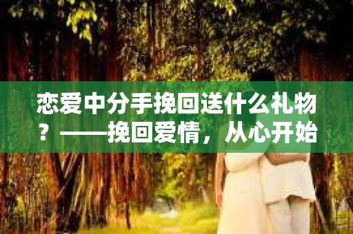 恋爱中分手挽回送什么礼物？——挽回爱情，从心开始