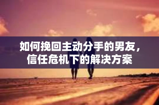如何挽回主动分手的男友，信任危机下的解决方案